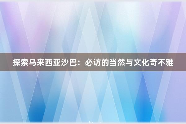 探索马来西亚沙巴：必访的当然与文化奇不雅