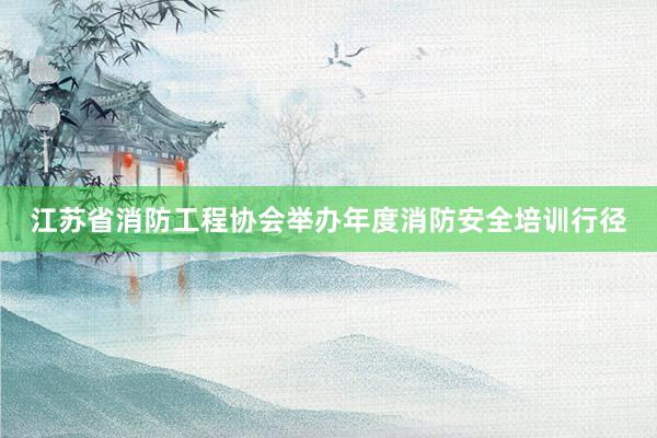 江苏省消防工程协会举办年度消防安全培训行径